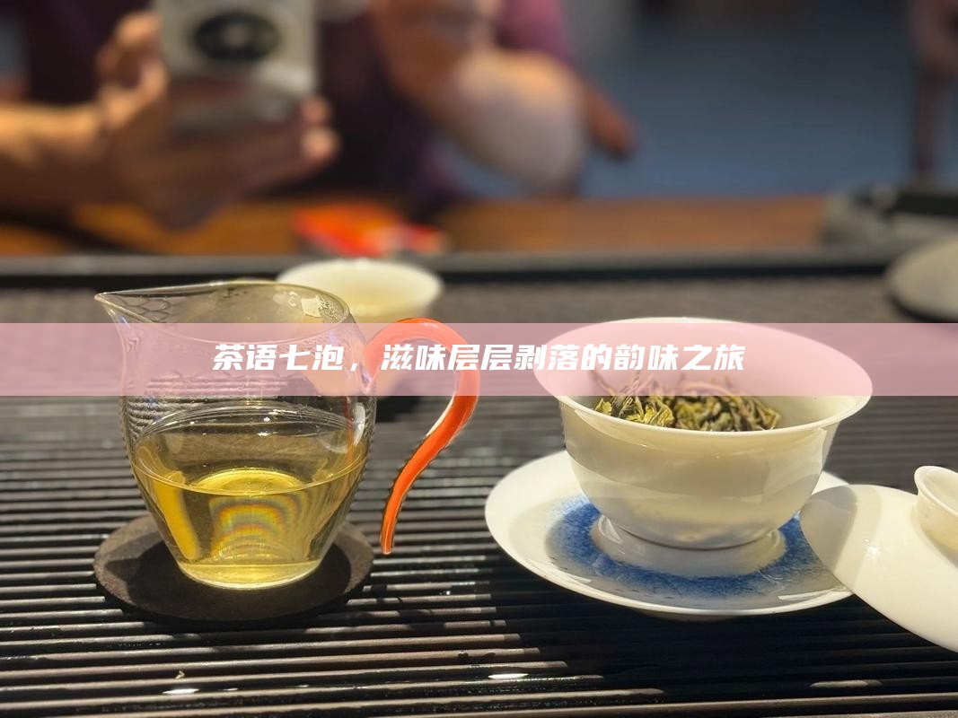 茶语七泡,滋味层层剥落的韵味之旅